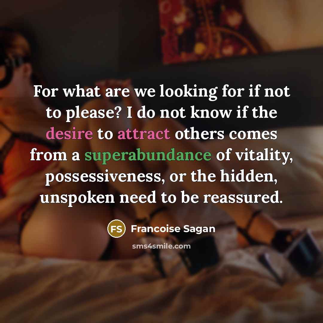 “For what are we looking for if not to please? I do not know if the desire to attract others comes from a superabundance of vitality, possessiveness, or the hidden, unspoken need to be reassured.” quote by Francoise Sagan
