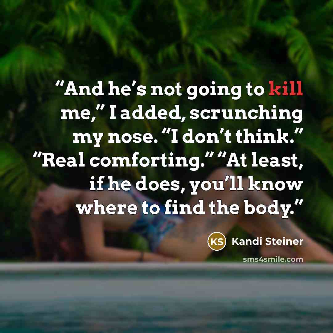 “And he’s not going to kill me,” I added, scrunching my nose. “I don’t think.” “Real comforting.” “At least, if he does, you’ll know where to find the body.” quote by Kandi Steiner