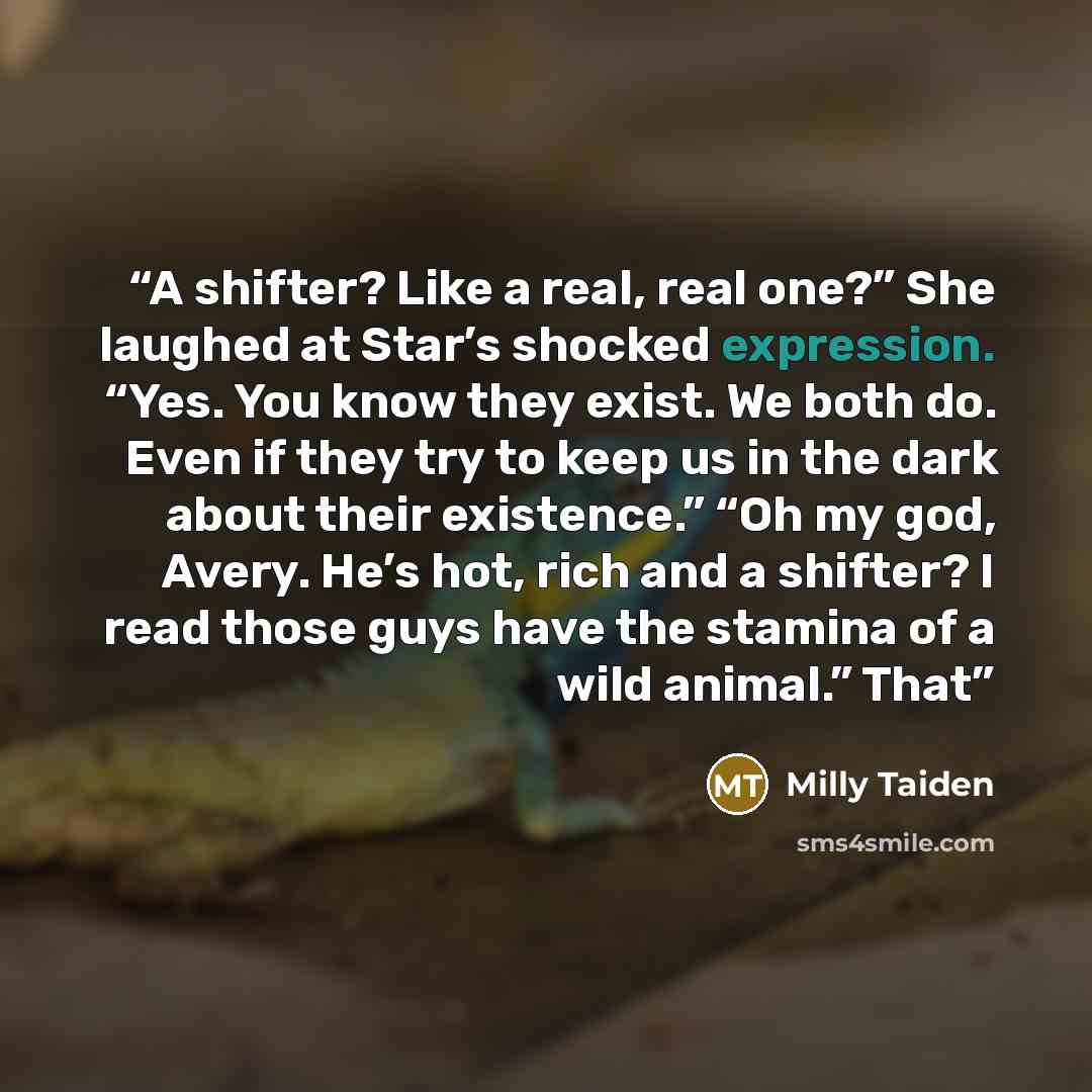 “A shifter? Like a real, real one?” She laughed at Star’s shocked expression. “Yes. You know they exist. We both do. Even if they try to keep us in the dark about their existence.” “Oh my god, Avery. He’s hot, rich and a shifter? I read those guys have the stamina of a wild animal.” That” quote by Milly Taiden