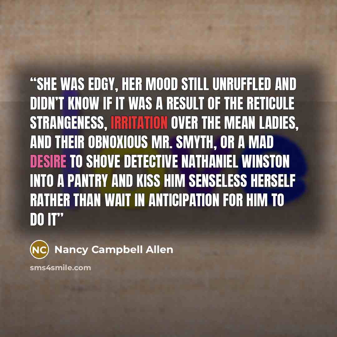“She was edgy, her mood still unruffled and didn’t know if it was a result of the reticule strangeness, irritation over the mean ladies, and their obnoxious Mr. Smyth, or a mad desire to shove Detective Nathaniel Winston into a pantry and kiss him senseless herself rather than wait in anticipation…” quote by Nancy Campbell Allen