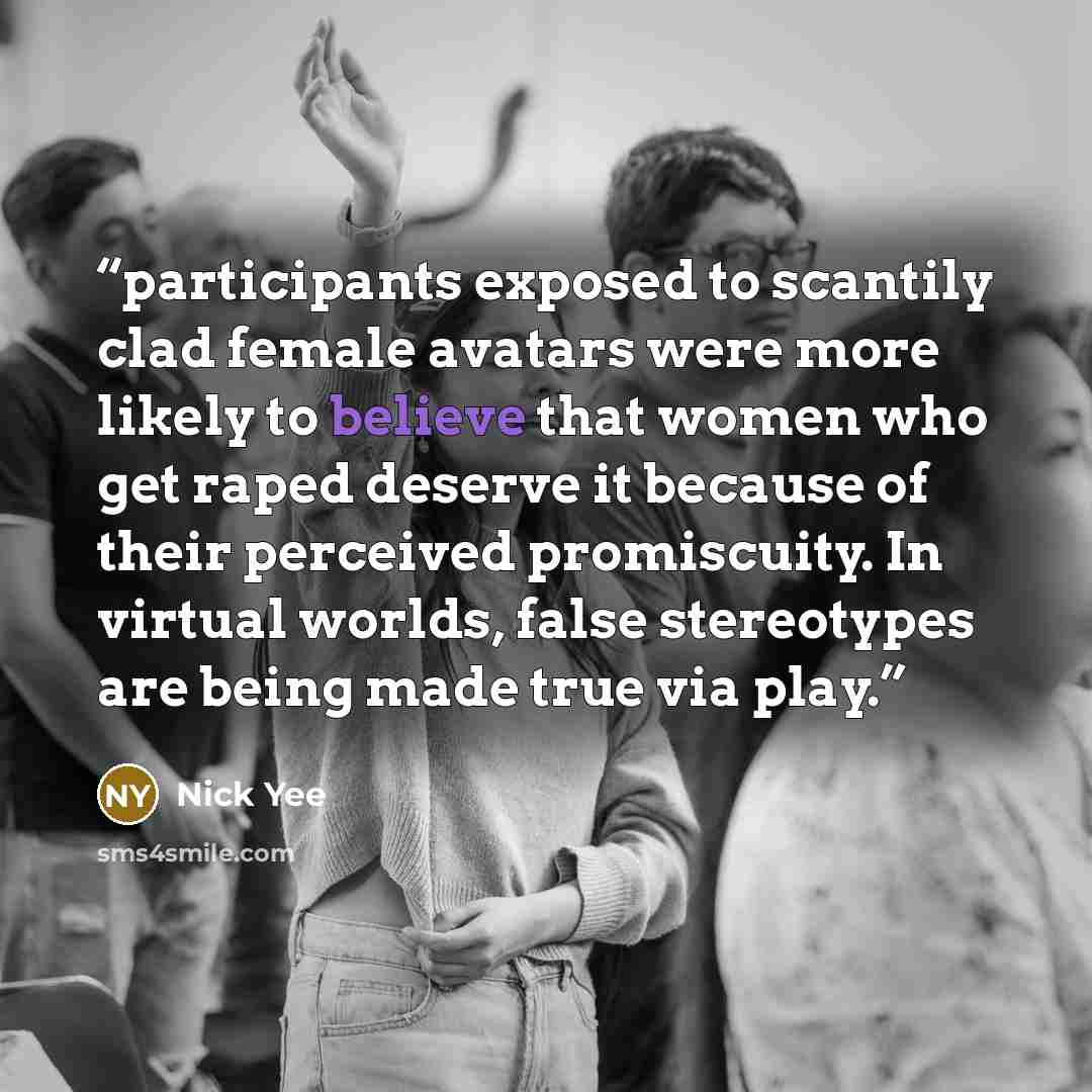 “participants exposed to scantily clad female avatars were more likely to believe that women who get raped deserve it because of their perceived promiscuity. In virtual worlds, false stereotypes are being made true via play.” quote by Nick Yee