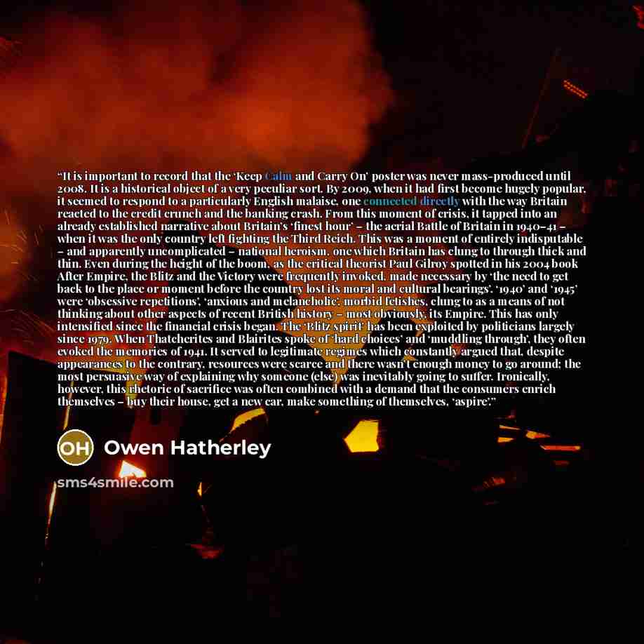 “It is important to record that the ‘Keep Calm and Carry On’ poster was never mass-produced until 2008. It is a historical object of a very peculiar sort. By 2009, when it had first become hugely popular, it seemed to respond to a particularly English malaise, one connected directly with the way…” quote by Owen Hatherley