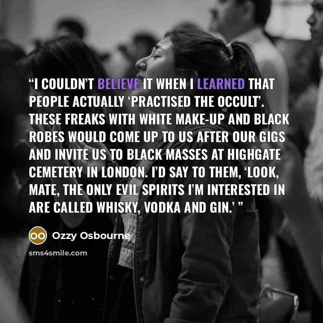 “I couldn’t believe it when I learned that people actually ‘practised the occult’. These freaks with white make-up and black robes would come up to us after our gigs and invite us to black masses at Highgate Cemetery in London. I’d say to them, ‘Look, mate, the only evil spirits I’m interested in…” quote by Ozzy Osbourne