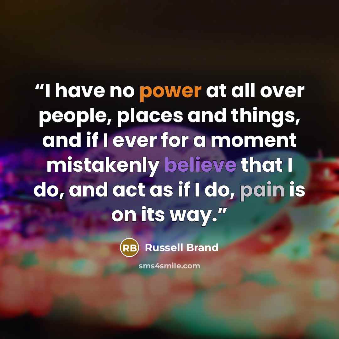 “I have no power at all over people, places and things, and if I ever for a moment mistakenly believe that I do, and act as if I do, pain is on its way.” quote by Russell Brand