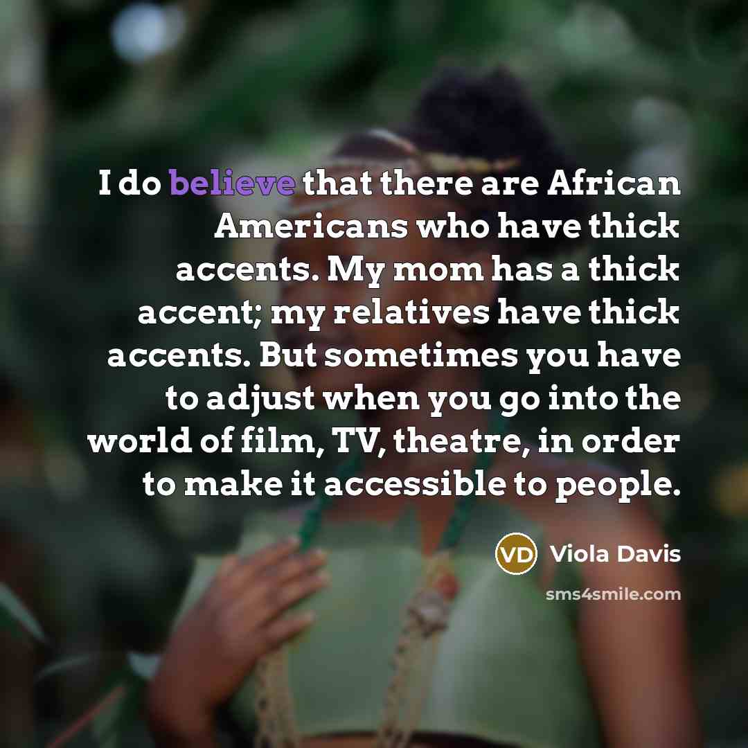 “I do believe that there are African Americans who have thick accents. My mom has a thick accent; my relatives have thick accents. But sometimes you have to adjust when you go into the world of film, TV, theatre, in order to make it accessible to people.” quote by Viola Davis