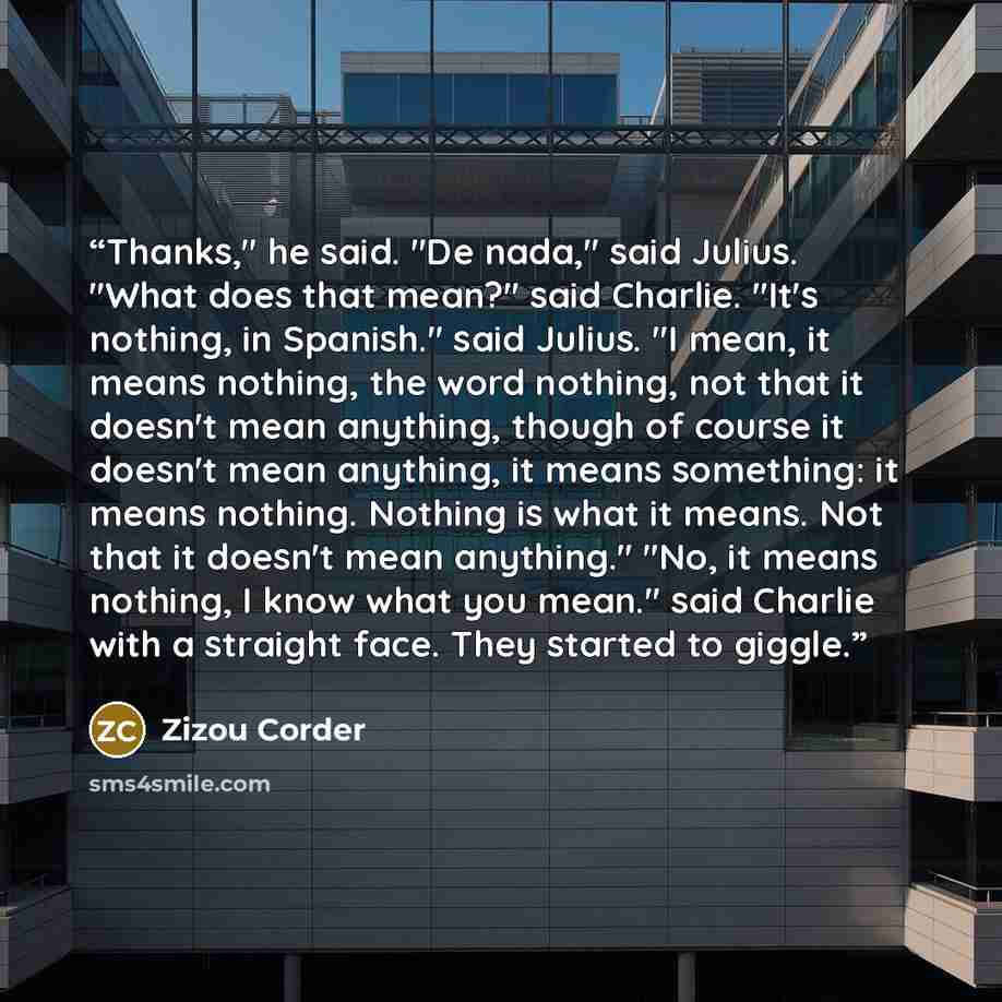 “Thanks," he said. "De nada," said Julius. "What does that mean?" said Charlie. "It's nothing, in Spanish." said Julius. "I mean, it means nothing, the word nothing, not that it doesn't mean anything, though of course it doesn't mean anything, it means something: it means nothing. Nothing is what…” quote by Zizou Corder