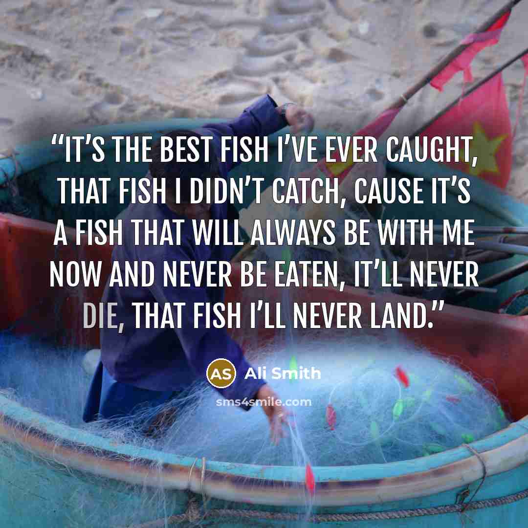 “it’s the best fish I’ve ever caught, that fish I didn’t catch, cause it’s a fish that will always be with me now and never be eaten, it’ll never die, that fish I’ll never land.” quote by Ali Smith