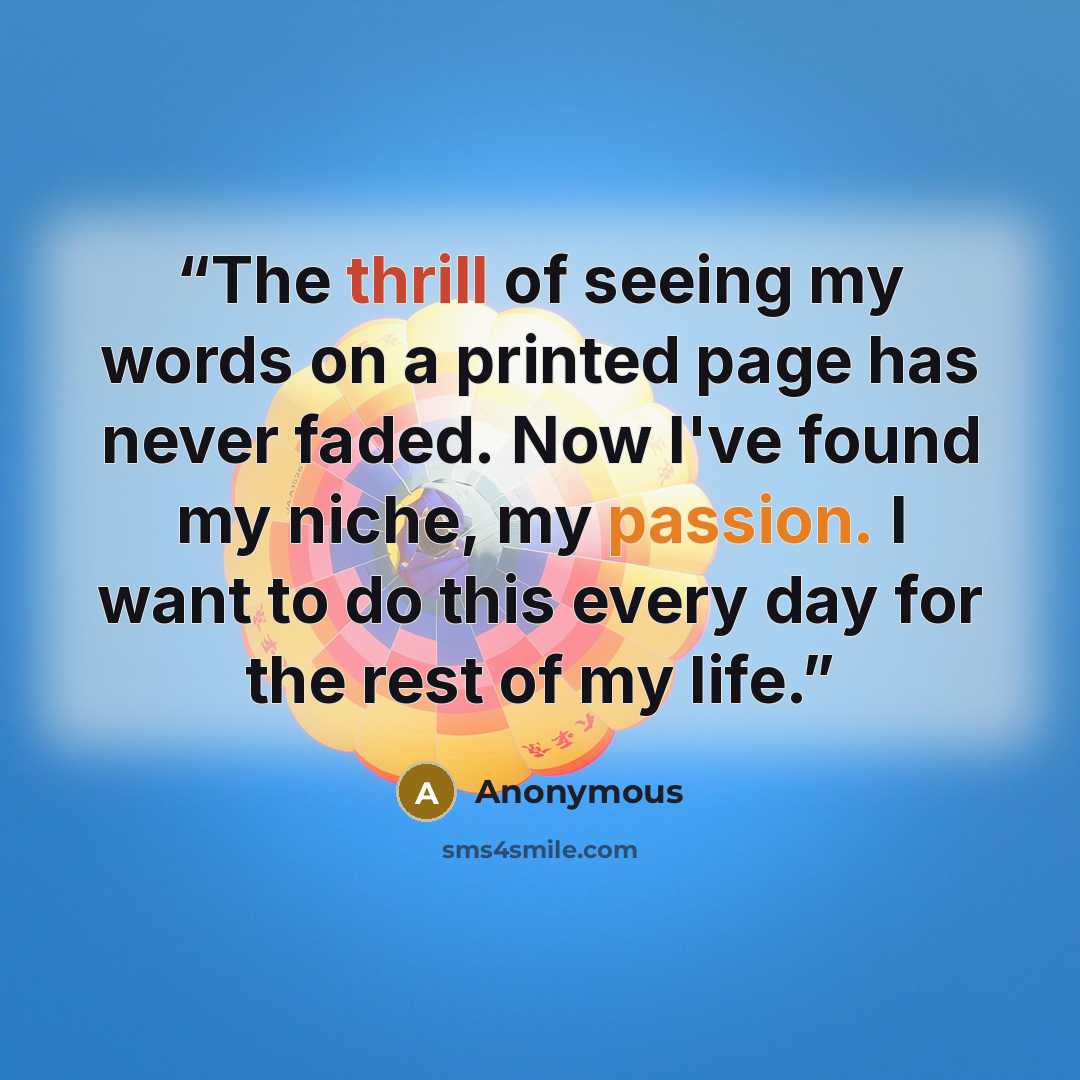 “The thrill of seeing my words on a printed page has never faded. Now I've found my niche, my passion. I want to do this every day for the rest of my life.” quote by Anonymous