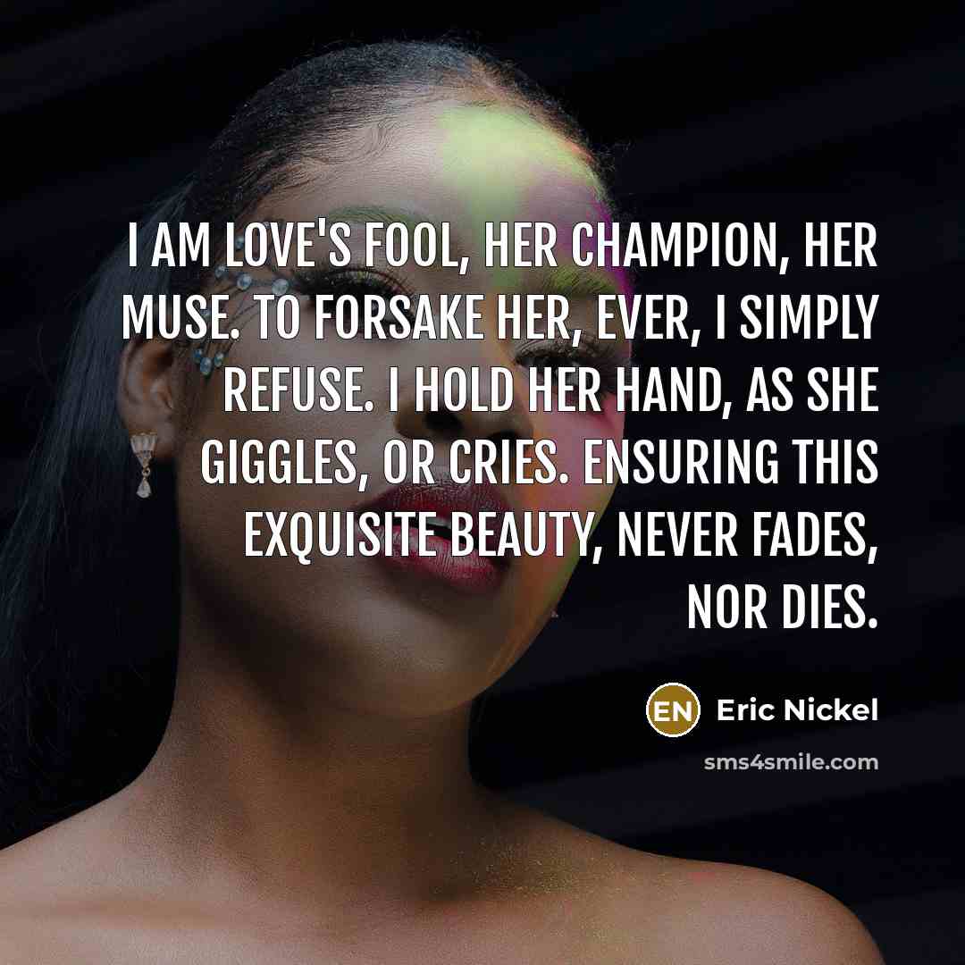 “I am Love's Fool, Her Champion, her Muse. To forsake…” quote by Eric Nickel