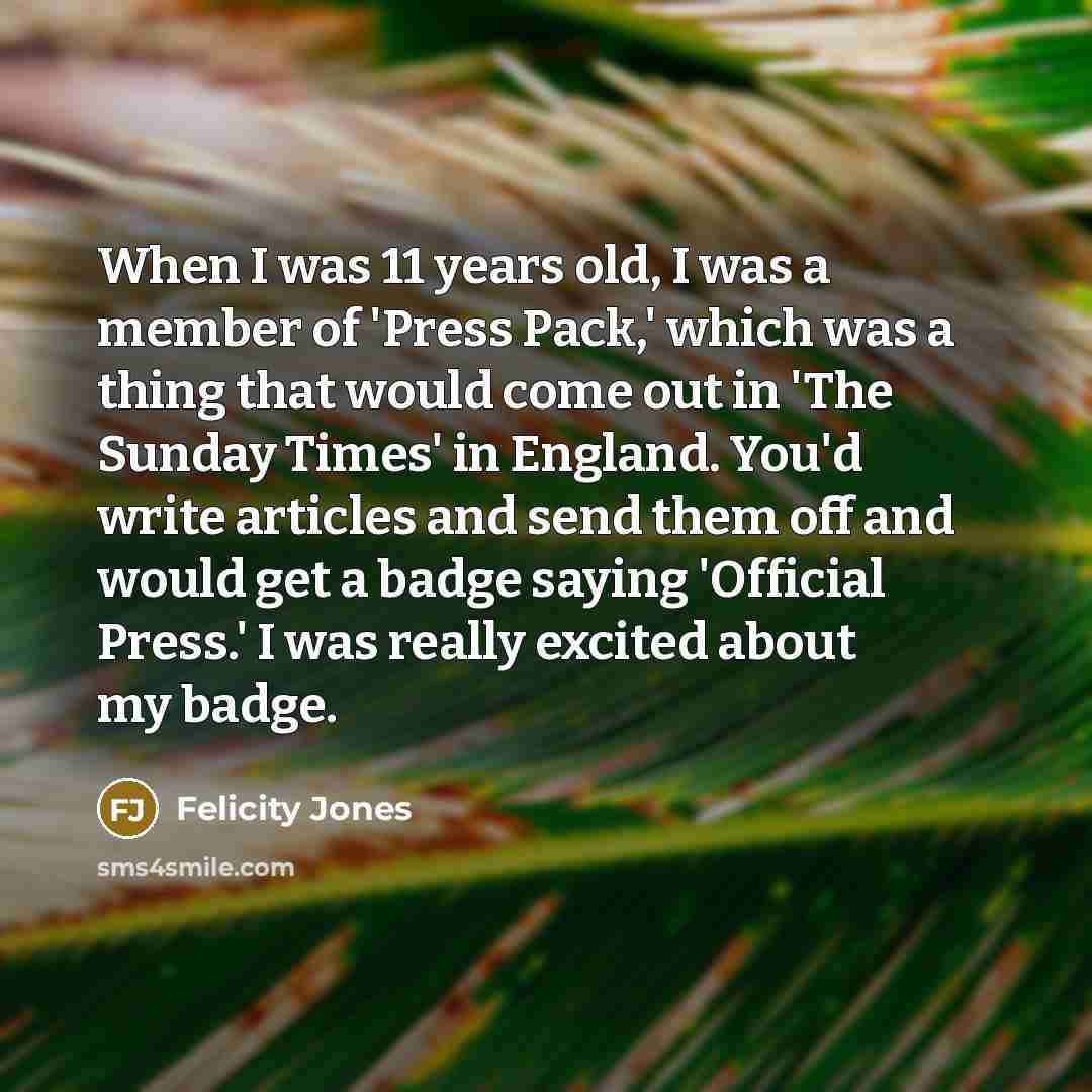 “When I was 11 years old, I was a member of 'Press Pack,' which was a thing that would come out in 'The Sunday Times' in England. You'd write articles and send them off and would get a badge saying 'Official Press.' I was really excited about my badge.” quote by Felicity Jones