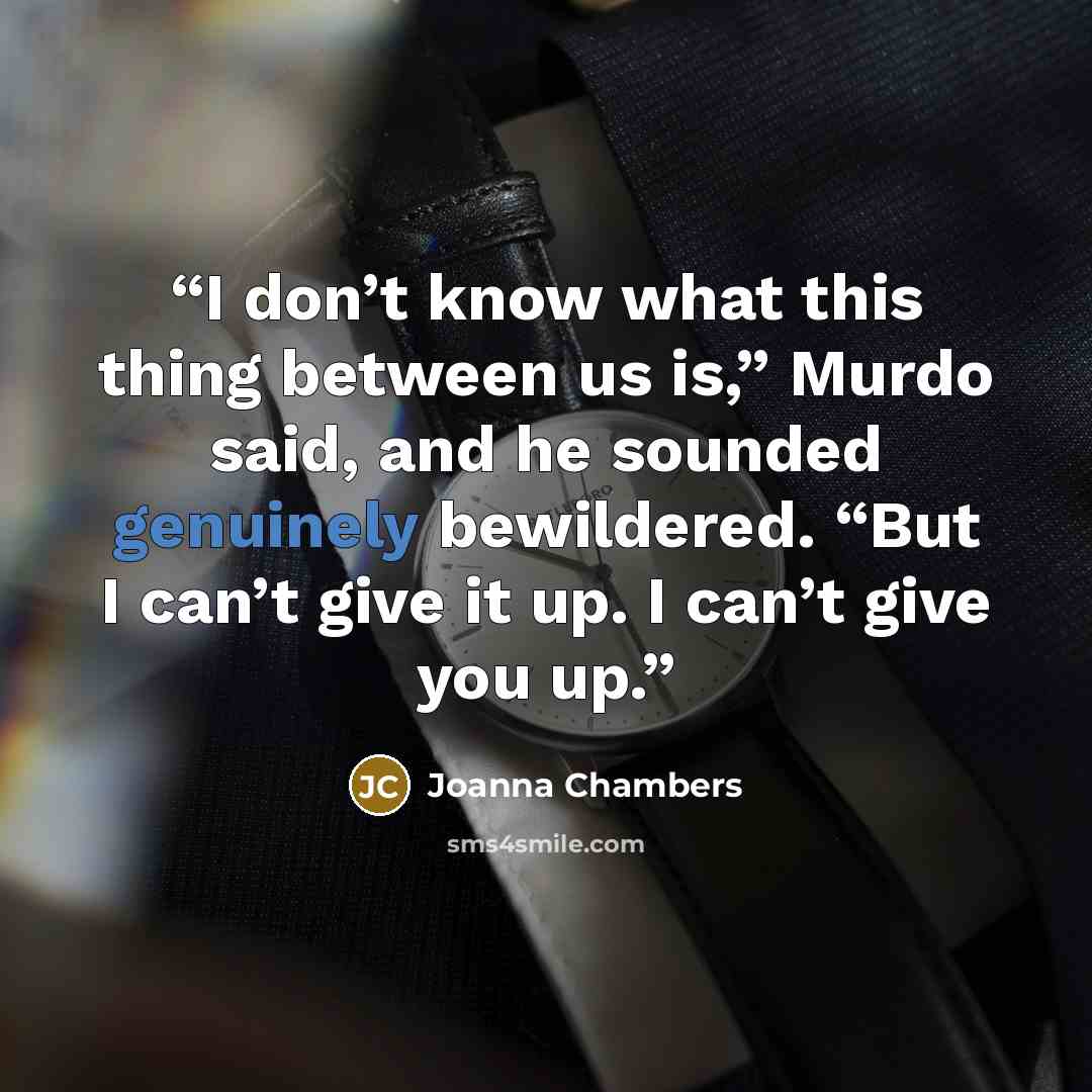 “I don’t know what this thing between us is,” Murdo said, and he sounded genuinely bewildered. “But I can’t give it up. I can’t give you up.” quote by Joanna Chambers