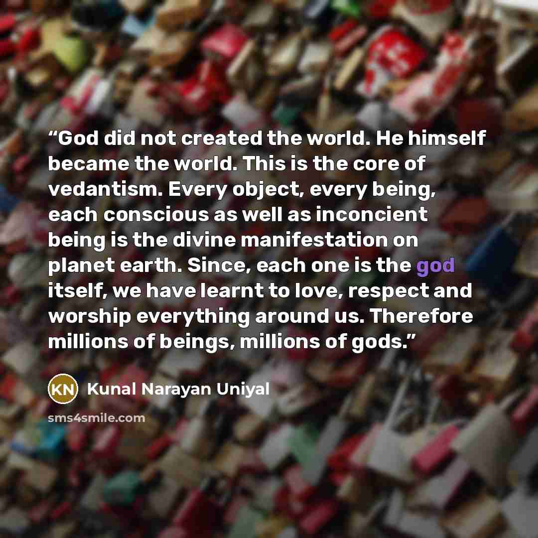 “God did not created the world. He himself became the world. This is the core of vedantism. Every object, every being, each conscious as well as inconcient being is the divine manifestation on planet earth. Since, each one is the god itself, we have learnt to love, respect and worship everything…” quote by KUNAL NARAYAN UNIYAL
