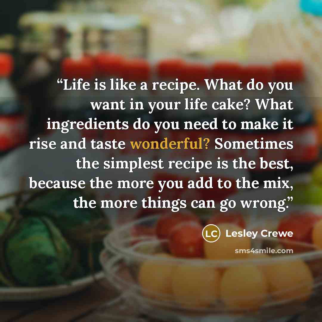 “Life is like a recipe. What do you want in your life cake? What ingredients do you need to make it rise and taste wonderful? Sometimes the simplest recipe is the best, because the more you add to the mix, the more things can go wrong.” quote by Lesley Crewe