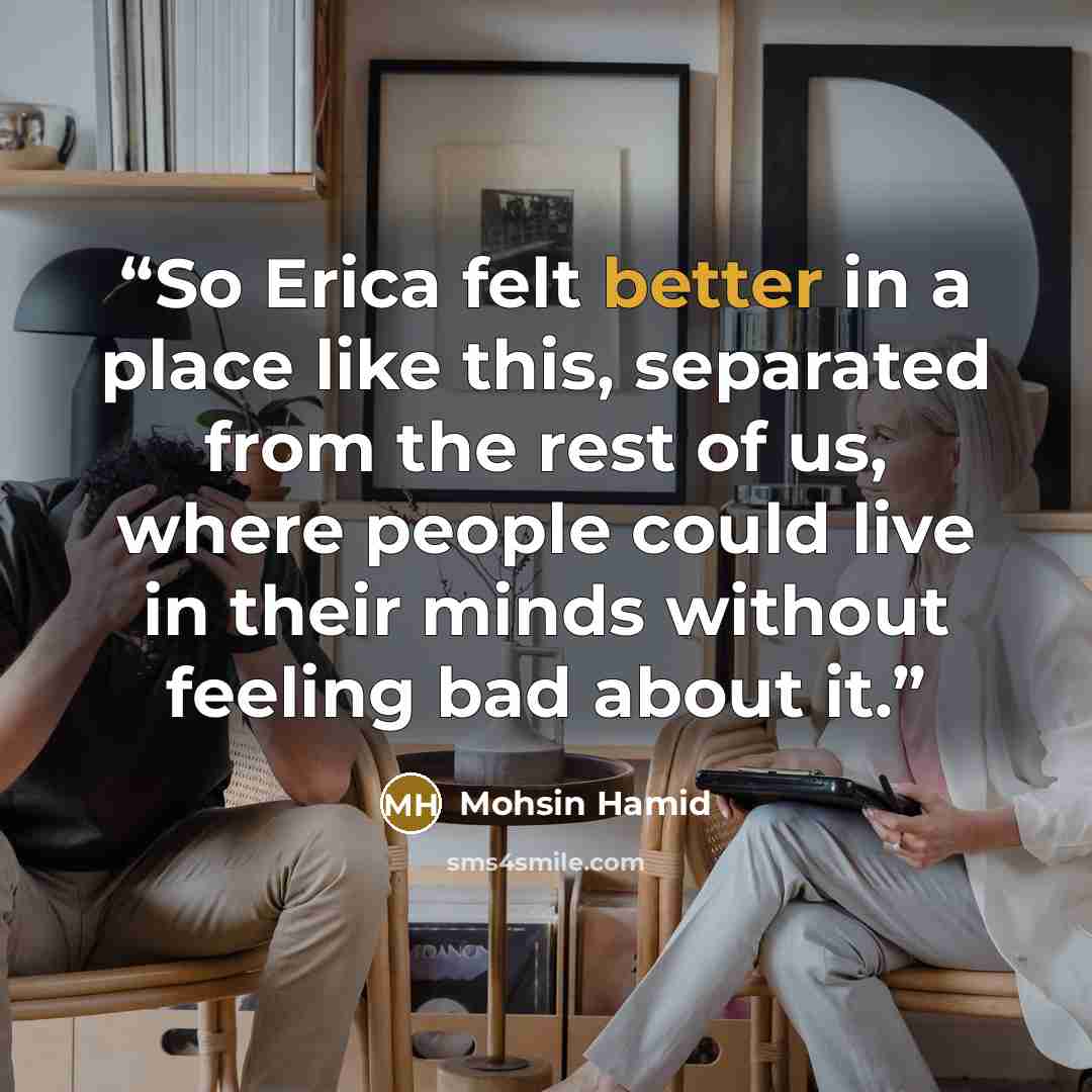 “So Erica felt better in a place like this, separated from the rest of us, where people could live in their minds without feeling bad about it.” quote by Mohsin Hamid