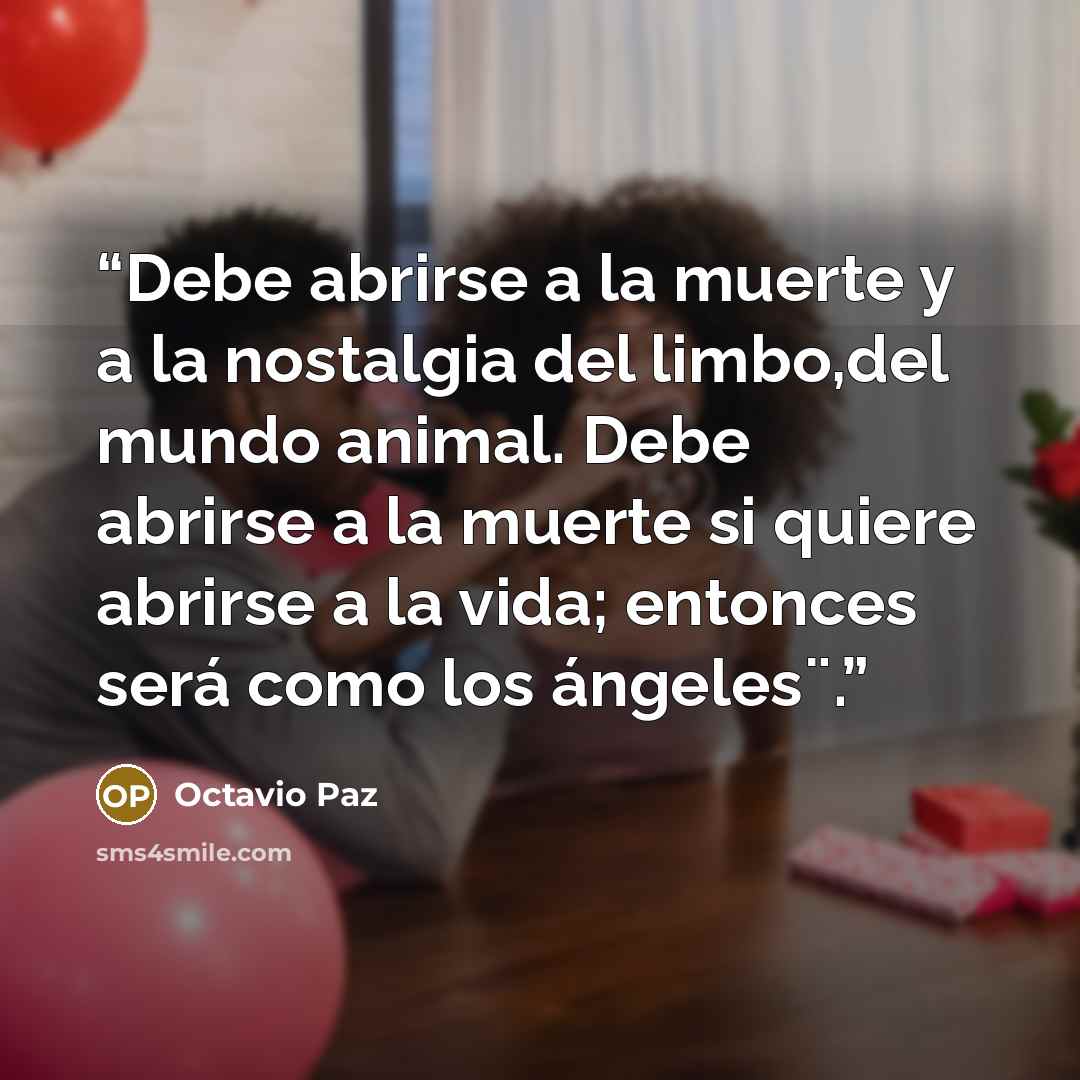 “Debe abrirse a la muerte y a la nostalgia del limbo,del mundo animal. Debe abrirse a la muerte si quiere abrirse a la vida; entonces será como los ángeles¨.” quote by Octavio Paz