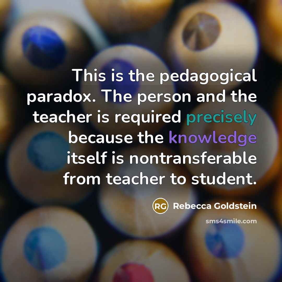“This is the pedagogical paradox. The person and the teacher is required precisely because the knowledge itself is nontransferable from teacher to student.” quote by Rebecca Goldstein