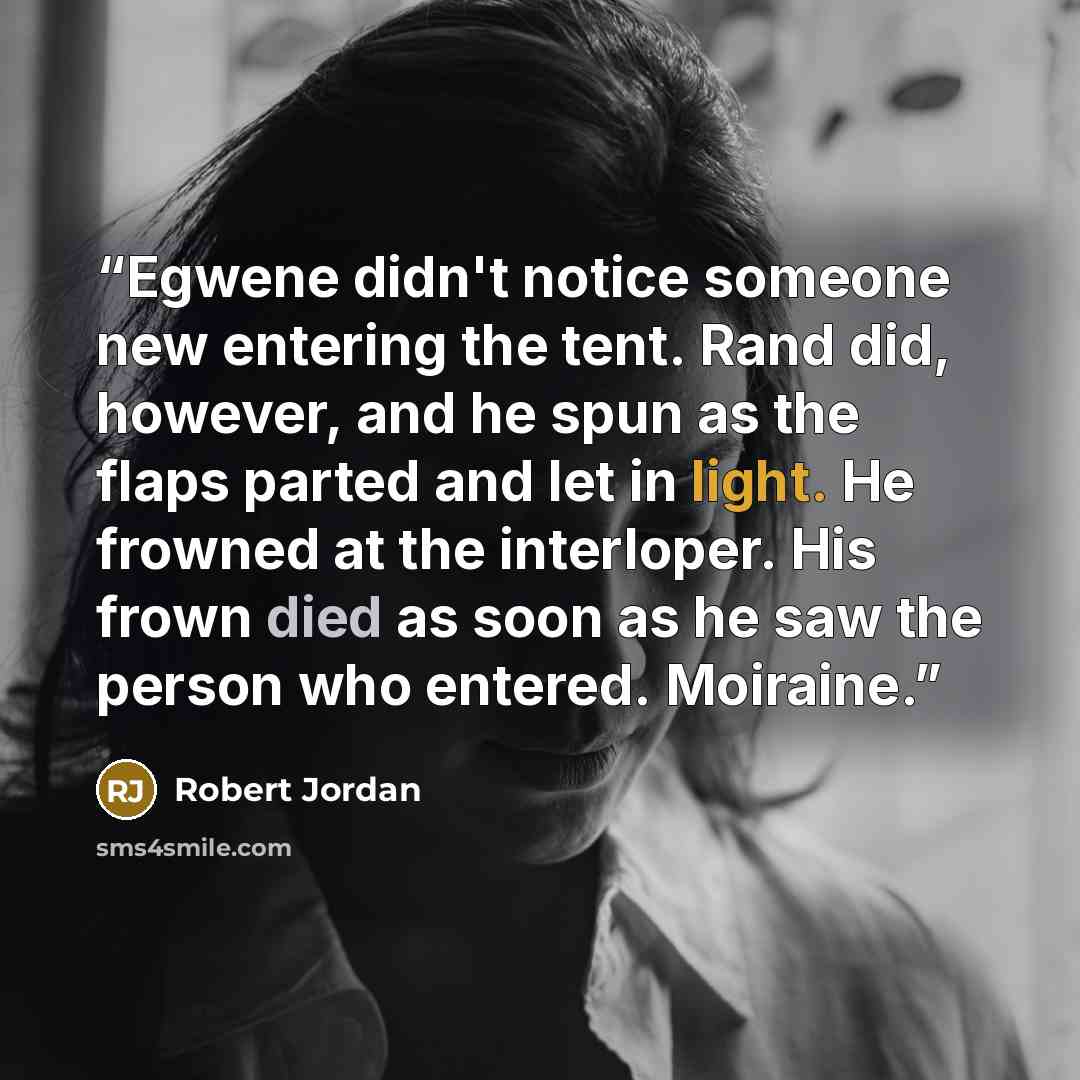 “Egwene didn't notice someone new entering the tent. Rand did, however, and he spun as the flaps parted and let in light. He frowned at the interloper. His frown died as soon as he saw the person who entered. Moiraine.” quote by Robert Jordan