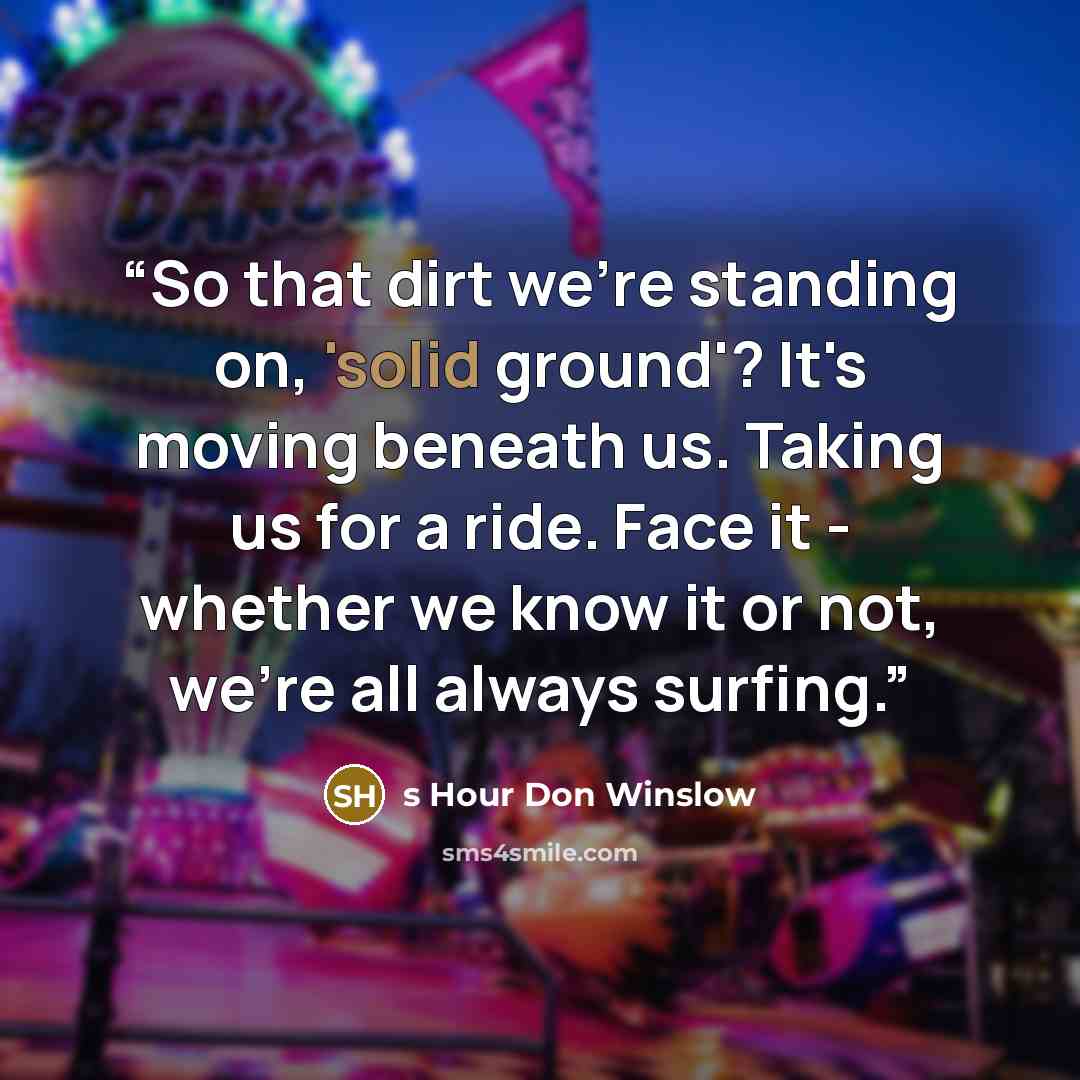 “So that dirt we're standing on, 'solid ground'? It's moving beneath us. Taking us for a ride. Face it - whether we know it or not, we're all always surfing.” quote by s Hour Don Winslow