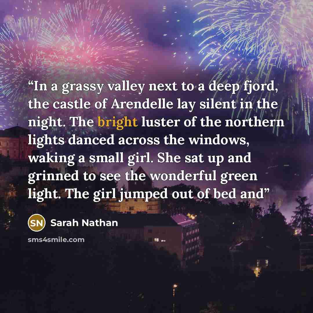 “In a grassy valley next to a deep fjord, the castle of Arendelle lay silent in the night. The bright luster of the northern lights danced across the windows, waking a small girl. She sat up and grinned to see the wonderful green light. The girl jumped out of bed and” quote by Sarah Nathan