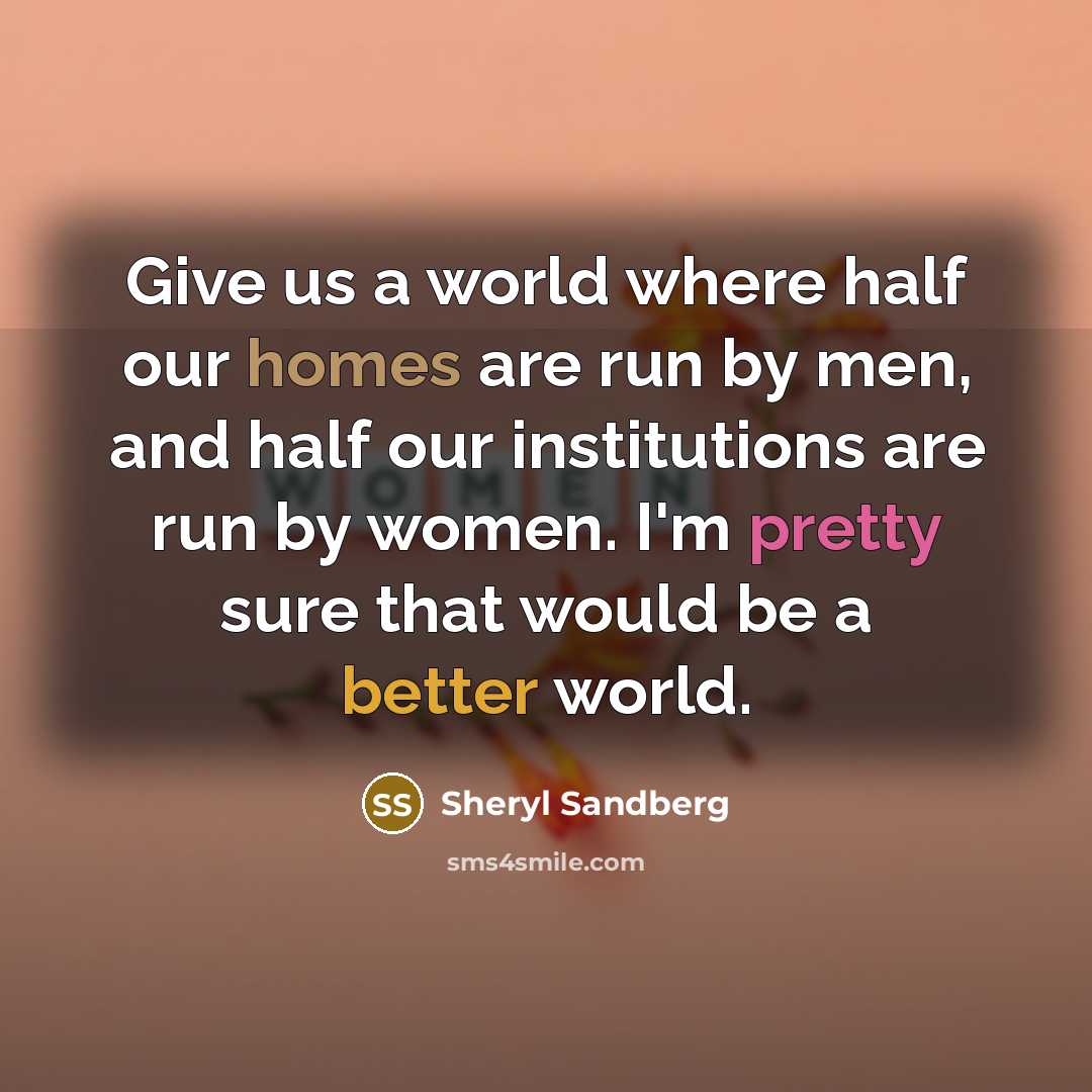 “Give us a world where half our homes are run by men, and half our institutions are run by women. I'm pretty sure that would be a better world.” quote by Sheryl Sandberg