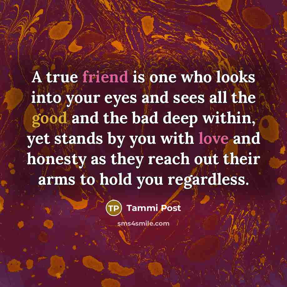 “A true friend is one who looks into your eyes and sees all the good and the bad deep within, yet stands by you with love and honesty as they reach out their arms to hold you regardless.” quote by Tammi Post
