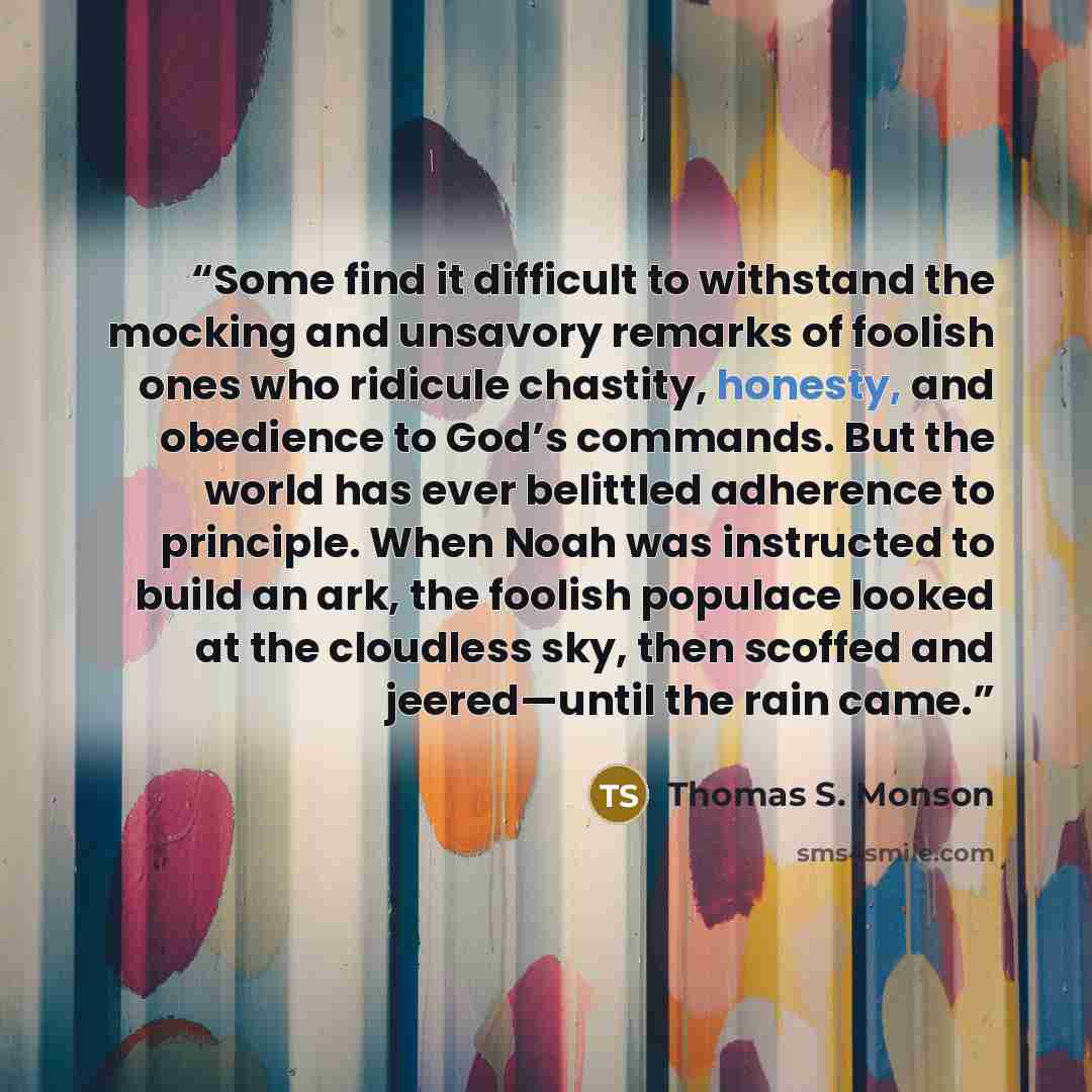“Some find it difficult to withstand the mocking and unsavory remarks of foolish ones who ridicule chastity, honesty, and obedience to God’s commands. But the world has ever belittled adherence to principle. When Noah was instructed to build an ark, the foolish populace looked at the cloudless sky…” quote by Thomas S. Monson
