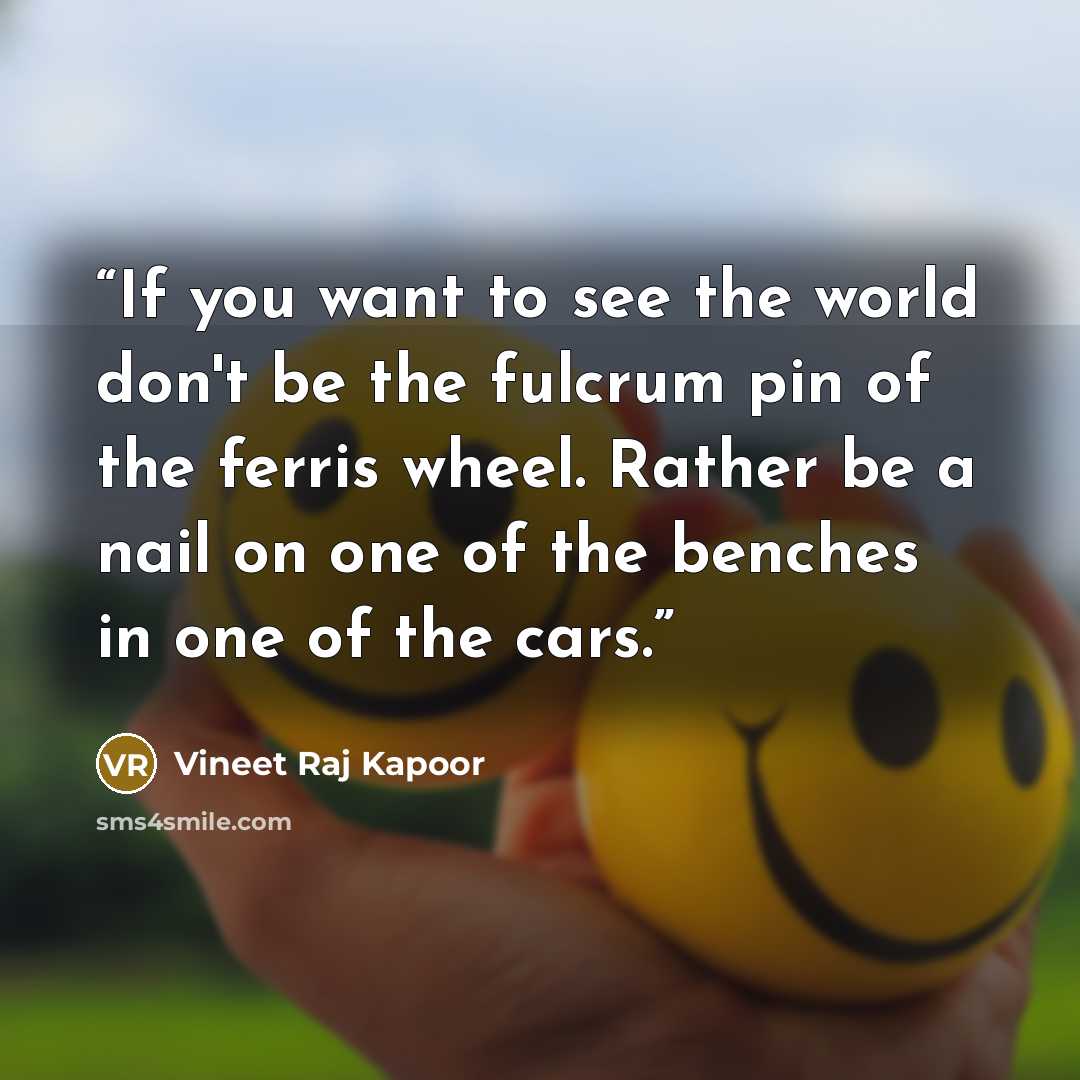“If you want to see the world don't be the fulcrum pin of the ferris wheel. Rather be a nail on one of the benches in one of the cars.” quote by Vineet Raj Kapoor