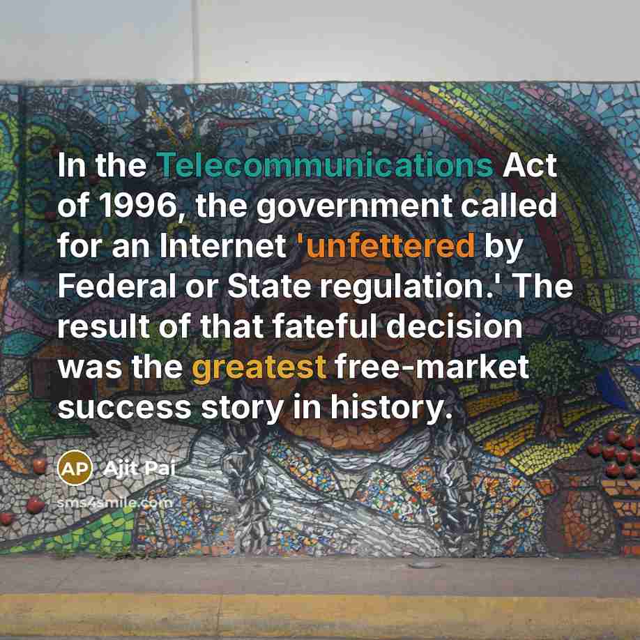 “In the Telecommunications Act of 1996, the government called for an Internet 'unfettered by Federal or State regulation.' The result of that fateful decision was the greatest free-market success story in history.” quote by Ajit Pai