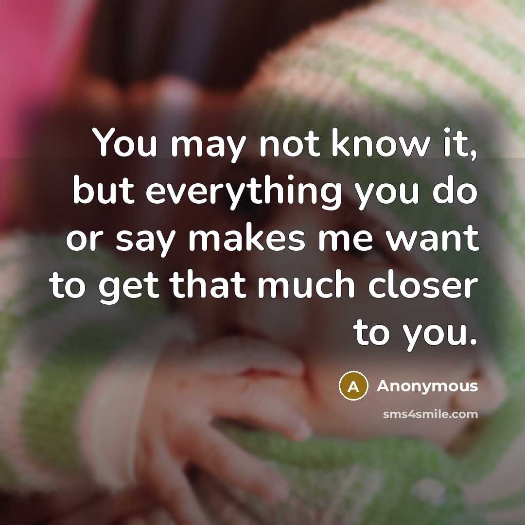 “You may not know it, but everything you do or say makes me want to get that much closer to you.” quote by Anonymous