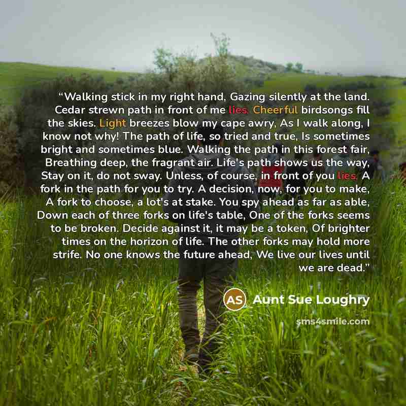 “Walking stick in my right hand, Gazing silently at the land. Cedar strewn path in front of me lies, Cheerful birdsongs fill the skies. Light breezes blow my cape awry, As I walk along, I know not why! The path of life, so tried and true, Is sometimes bright and sometimes blue. Walking the path in…” quote by Aunt Sue Loughry