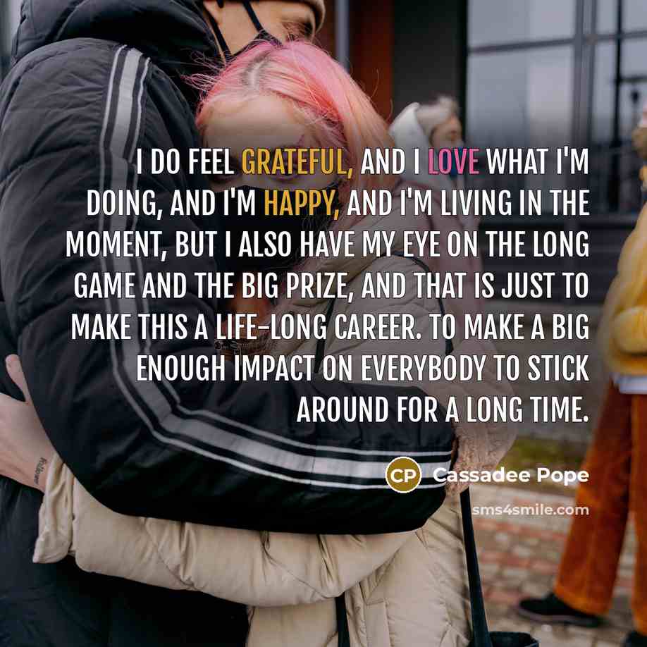 “I do feel grateful, and I love what I'm doing, and I'm happy, and I'm living in the moment, but I also have my eye on the long game and the big prize, and that is just to make this a life-long career. To make a big enough impact on everybody to stick around for a long time.” quote by Cassadee Pope