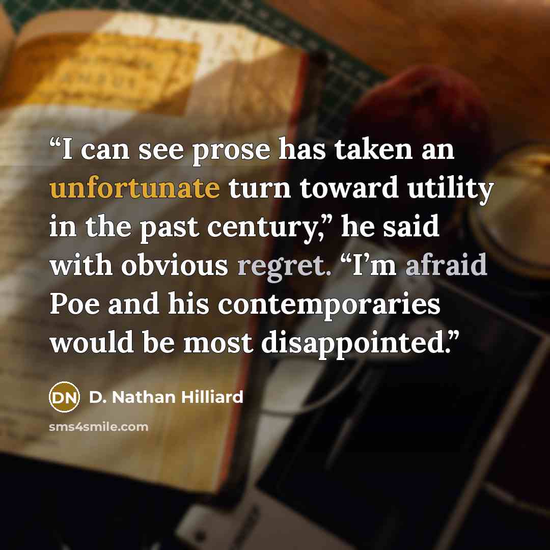 “I can see prose has taken an unfortunate turn toward utility in the past century,” he said with obvious regret. “I’m afraid Poe and his contemporaries would be most disappointed.” quote by D. Nathan Hilliard
