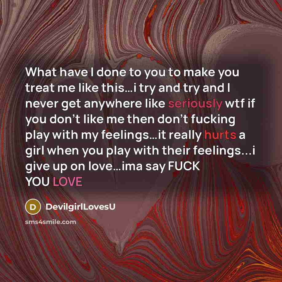 “What have I done to you to make you treat me like this…i try and try and I never get anywhere like seriously wtf if you don't like me then don't fucking play with my feelings…it really hurts a girl when you play with their feelings...i give up on love…ima say FUCK YOU LOVE” quote by DevilgirlLovesU
