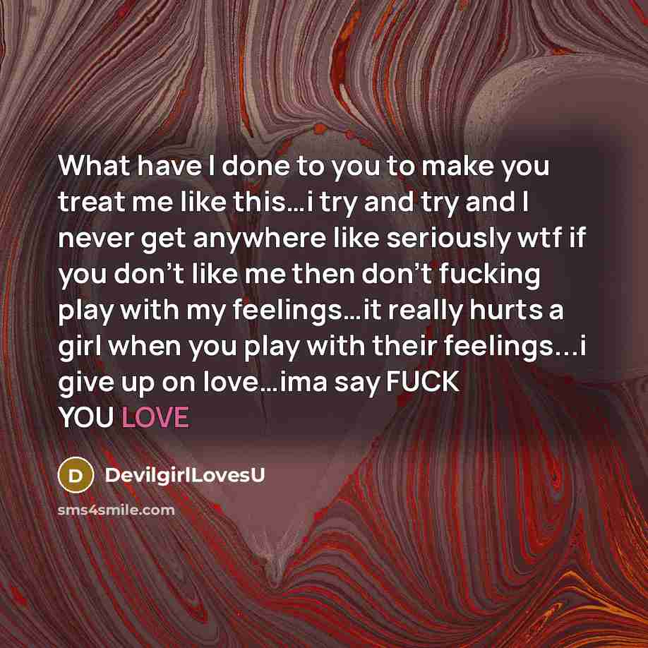 “What have I done to you to make you treat me like this…i try and try and I never get anywhere like seriously wtf if you don't like me then don't fucking play with my feelings…it really hurts a girl when you play with their feelings...i give up on love…ima say FUCK YOU LOVE” quote by DevilgirlLovesU