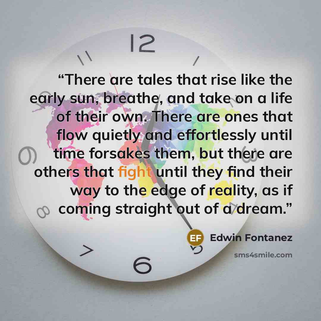 “There are tales that rise like the early sun, breathe, and take on a life of their own. There are ones that flow quietly and effortlessly until time forsakes them, but there are others that fight until they find their way to the edge of reality, as if coming straight out of a dream.” quote by Edwin Fontanez