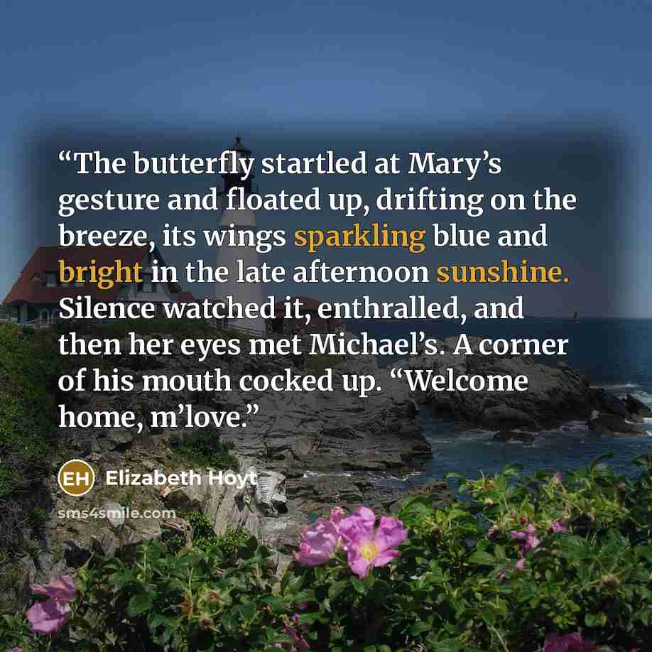 “The butterfly startled at Mary’s gesture and floated up, drifting on the breeze, its wings sparkling blue and bright in the late afternoon sunshine. Silence watched it, enthralled, and then her eyes met Michael’s. A corner of his mouth cocked up. “Welcome home, m’love.” quote by Elizabeth Hoyt
