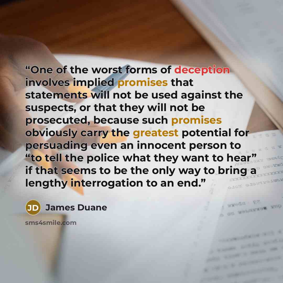 “One of the worst forms of deception involves implied promises that statements will not be used against the suspects, or that they will not be prosecuted, because such promises obviously carry the greatest potential for persuading even an innocent person to “to tell the police what they want to…” quote by James Duane