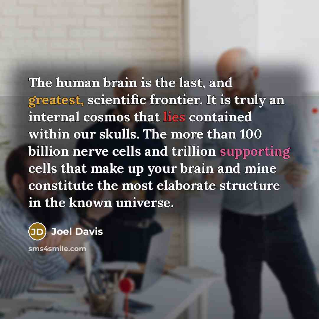 “The human brain is the last, and greatest, scientific frontier. It is truly an internal cosmos that lies contained within our skulls. The more than 100 billion nerve cells and trillion supporting cells that make up your brain and mine constitute the most elaborate structure in the known universe.” quote by Joel Davis