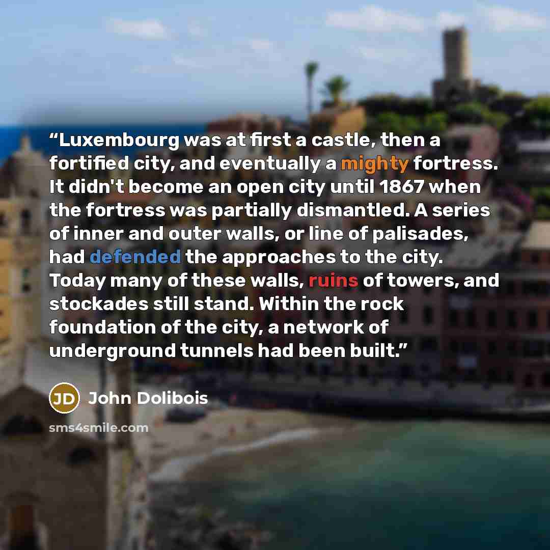“Luxembourg was at first a castle, then a fortified city, and eventually a mighty fortress. It didn't become an open city until 1867 when the fortress was partially dismantled. A series of inner and outer walls, or line of palisades, had defended the approaches to the city. Today many of these…” quote by John Dolibois