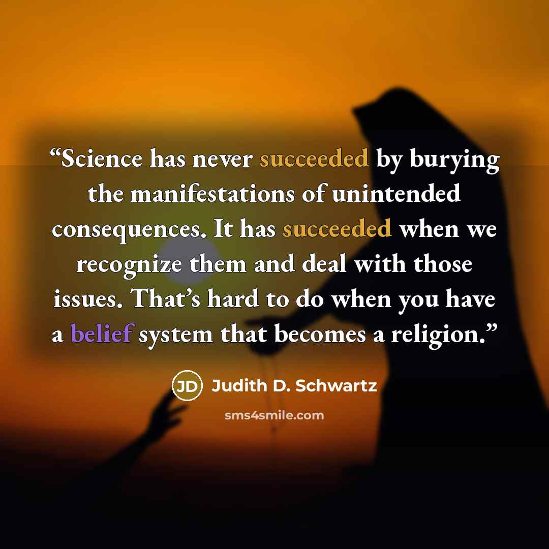 “Science has never succeeded by burying the manifestations of unintended consequences. It has succeeded when we recognize them and deal with those issues. That’s hard to do when you have a belief system that becomes a religion.” quote by Judith D. Schwartz