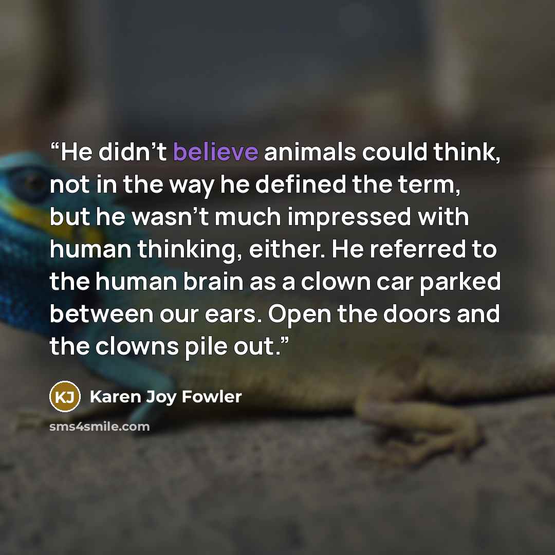 “He didn't believe animals could think, not in the way he defined the term, but he wasn't much impressed with human thinking, either. He referred to the human brain as a clown car parked between our ears. Open the doors and the clowns pile out.” quote by Karen Joy Fowler