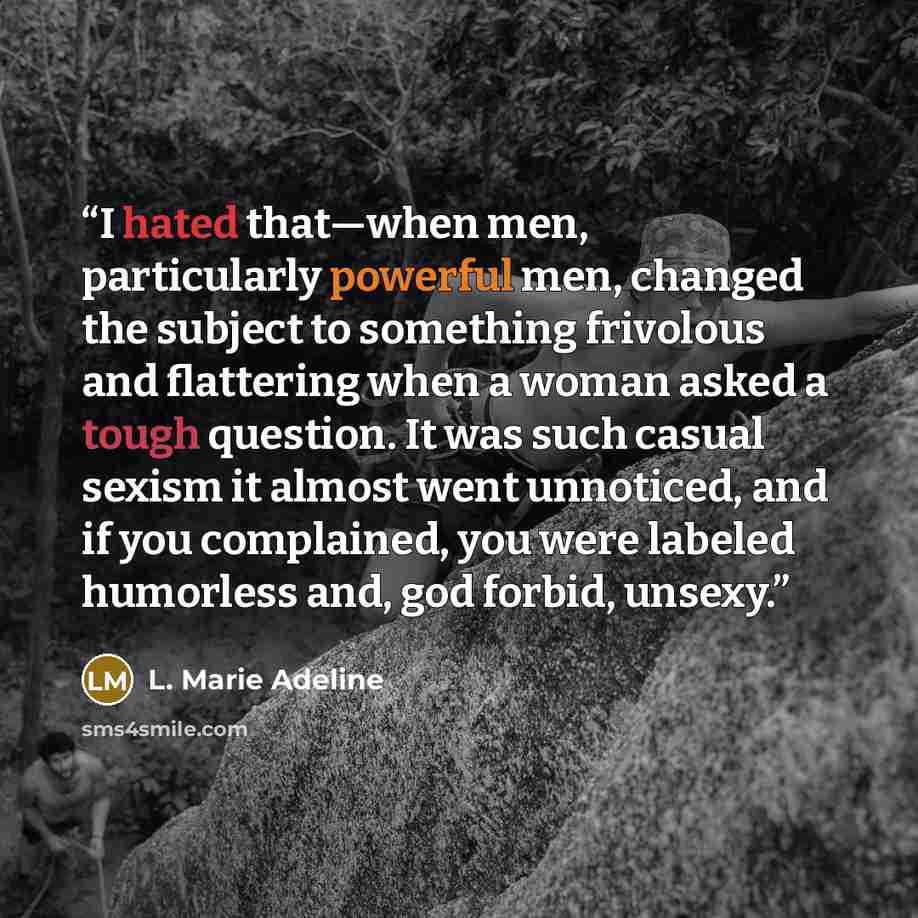“I hated that—when men, particularly powerful men, changed the subject to something frivolous and flattering when a woman asked a tough question. It was such casual sexism it almost went unnoticed, and if you complained, you were labeled humorless and, god forbid, unsexy.” quote by L. Marie Adeline