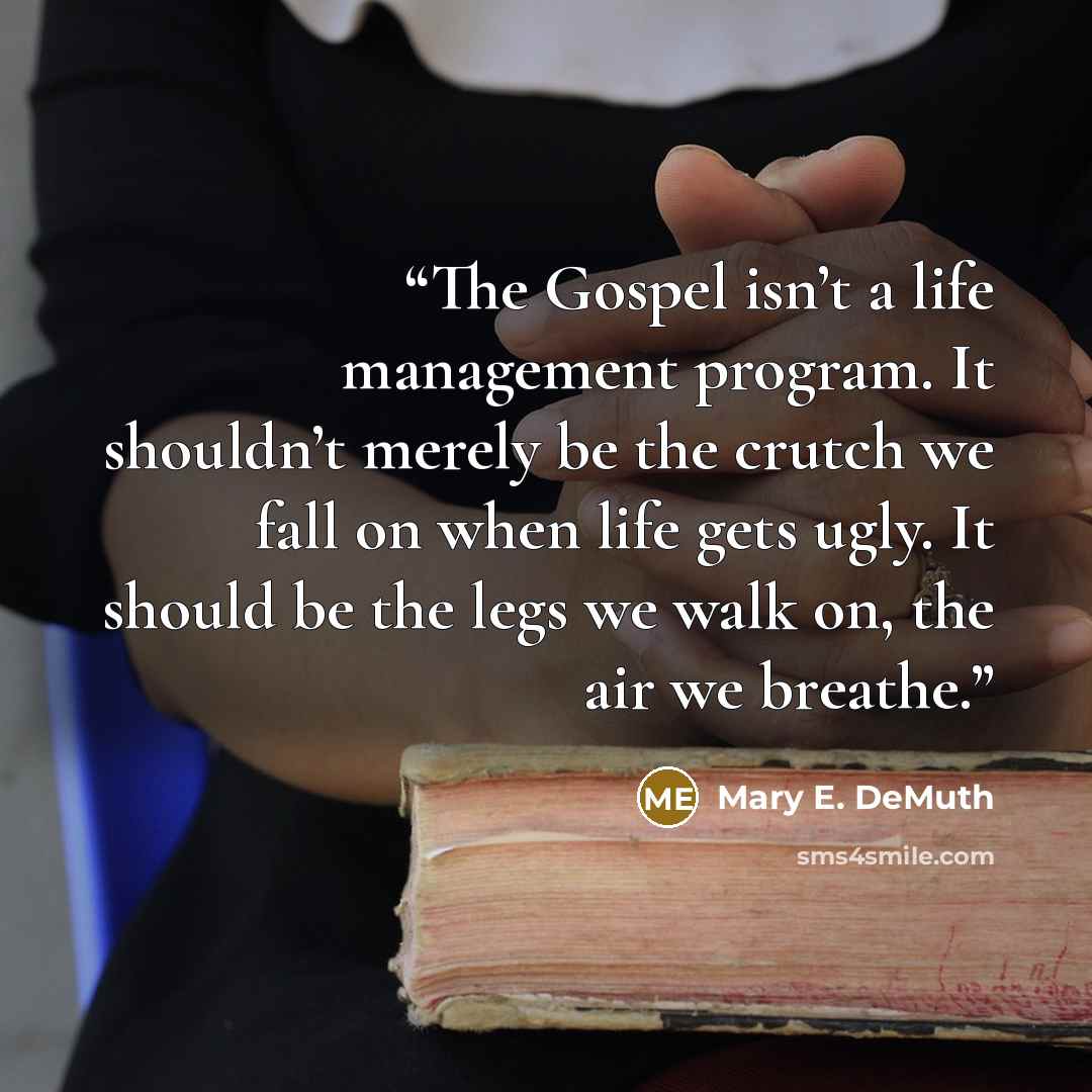 “The Gospel isn’t a life management program. It shouldn’t merely be the crutch we fall on when life gets ugly. It should be the legs we walk on, the air we breathe.” quote by Mary E. DeMuth