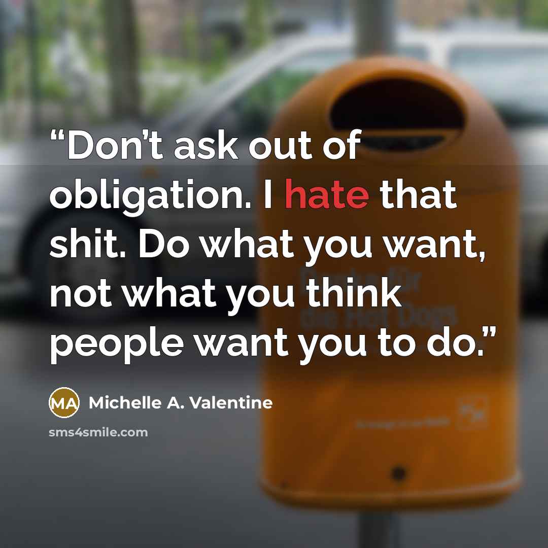 “Don’t ask out of obligation. I hate that shit. Do what you want, not what you think people want you to do.” quote by Michelle A. Valentine