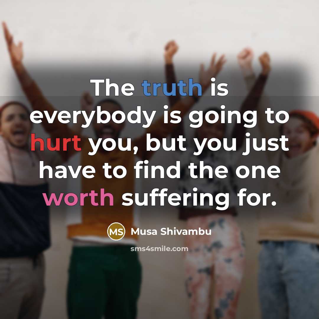“The truth is everybody is going to hurt you, but you just have to find the one worth suffering for.” quote by Musa Shivambu