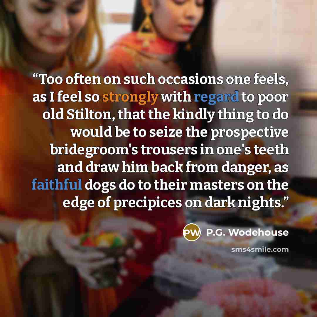 “Too often on such occasions one feels, as I feel so strongly with regard to poor old Stilton, that the kindly thing to do would be to seize the prospective bridegroom's trousers in one's teeth and draw him back from danger, as faithful dogs do to their masters on the edge of precipices on dark…” quote by P.G. Wodehouse