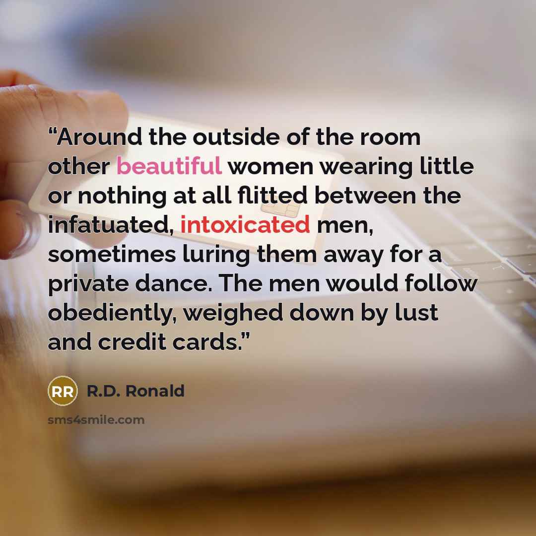 “Around the outside of the room other beautiful women wearing little or nothing at all flitted between the infatuated, intoxicated men, sometimes luring them away for a private dance. The men would follow obediently, weighed down by lust and credit cards.” quote by R.D. Ronald