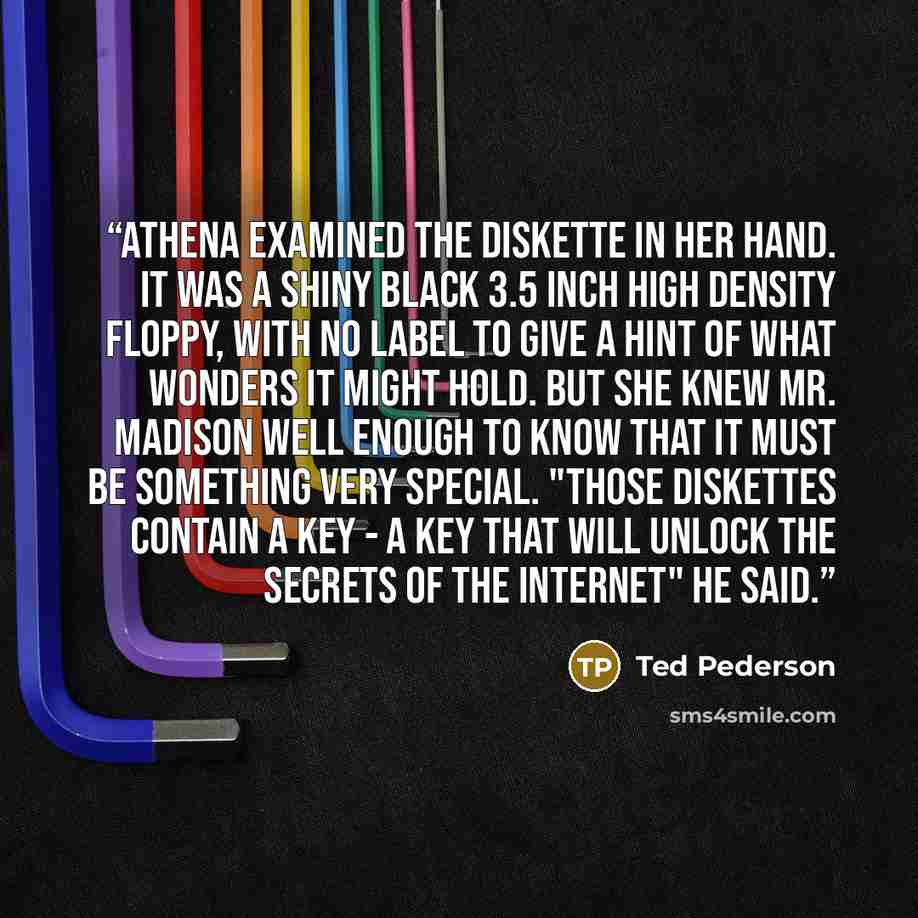 “Athena examined the diskette in her hand. It was a shiny black 3.5 inch high density floppy, with no label to give a hint of what wonders it might hold. But she knew Mr. Madison well enough to know that it must be something very special. "Those diskettes contain a key - a key that will unlock the…” quote by Ted Pederson