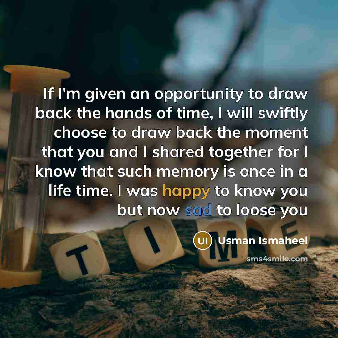 “If I'm given an opportunity to draw back the hands of time, I will swiftly choose to draw back the moment that you and I shared together for I know that such memory is once in a life time. I was happy to know you but now sad to loose you” quote by Usman Ismaheel