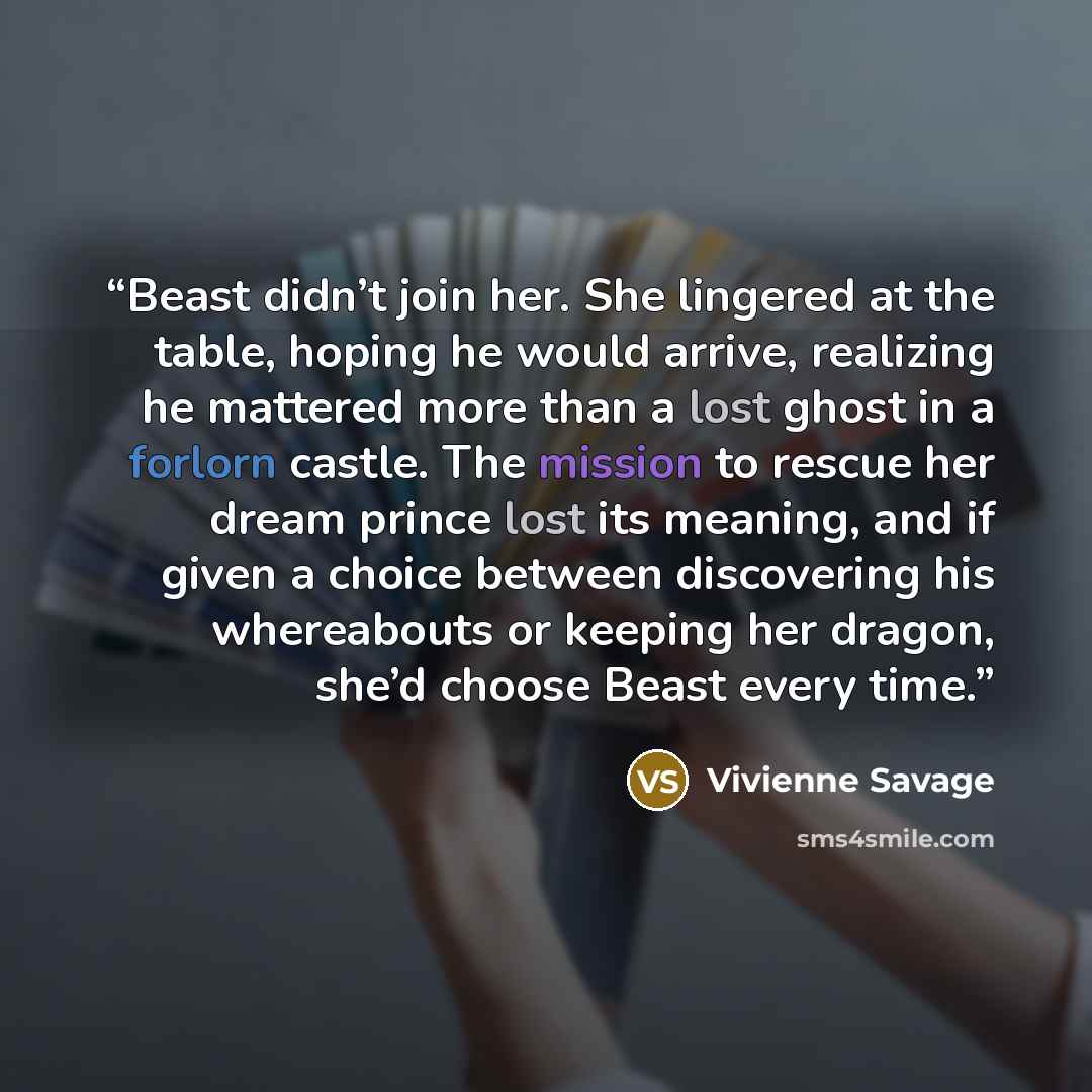 “Beast didn’t join her. She lingered at the table, hoping he would arrive, realizing he mattered more than a lost ghost in a forlorn castle. The mission to rescue her dream prince lost its meaning, and if given a choice between discovering his whereabouts or keeping her dragon, she’d choose Beast…” quote by Vivienne Savage